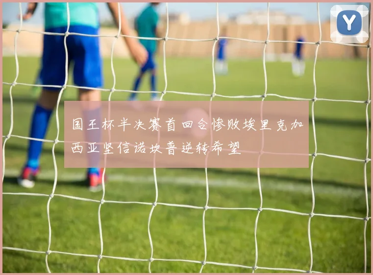 国王杯半决赛首回合惨败埃里克加西亚坚信诺坎普逆转希望