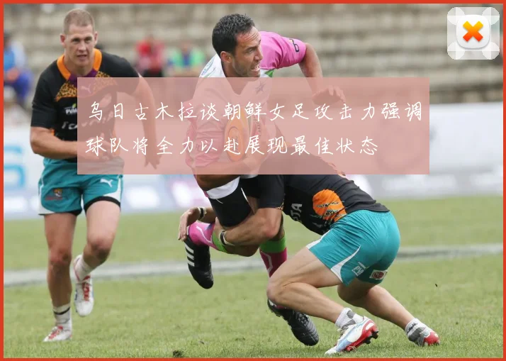 乌日古木拉谈朝鲜女足攻击力强调球队将全力以赴展现最佳状态