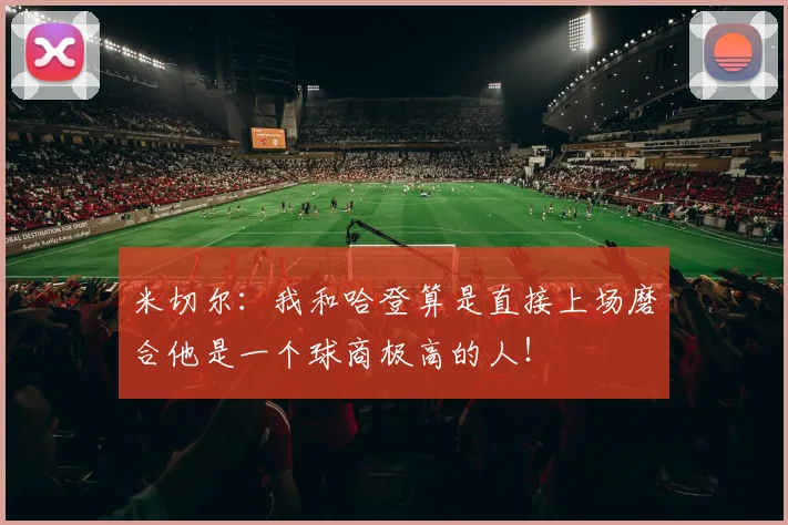 米切尔：我和哈登算是直接上场磨合他是一个球商极高的人！