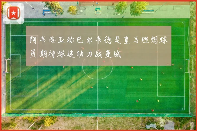 阿韦洛亚称巴尔韦德是皇马理想球员期待球迷助力战曼城