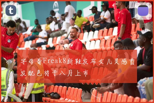 字母哥Freak8新鞋发布女儿灵感首发配色将于八月上市
