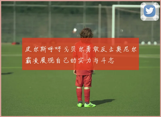 皮尔斯呼吁戈贝尔勇敢反击奥尼尔霸凌展现自己的实力与斗志