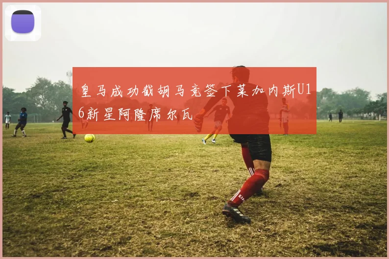 皇马成功截胡马竞签下莱加内斯U16新星阿隆席尔瓦