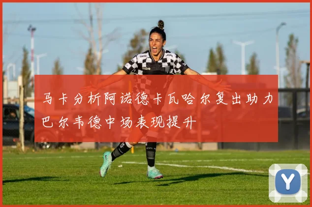 马卡分析阿诺德卡瓦哈尔复出助力巴尔韦德中场表现提升