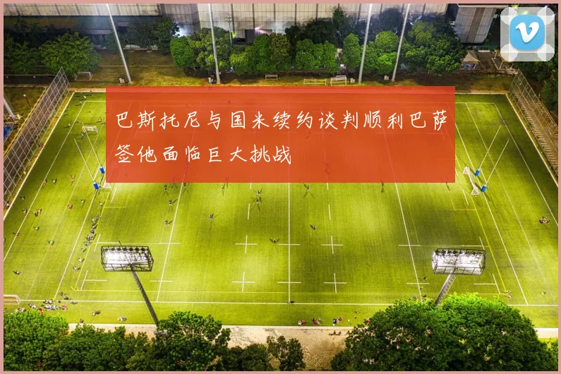 巴斯托尼与国米续约谈判顺利巴萨签他面临巨大挑战