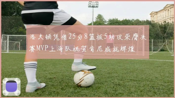 洛夫顿凭借25分8篮板5助攻荣膺决赛MVP上海队祝贺肯尼成就辉煌