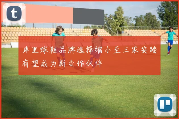 库里球鞋品牌选择缩小至三家安踏有望成为新合作伙伴