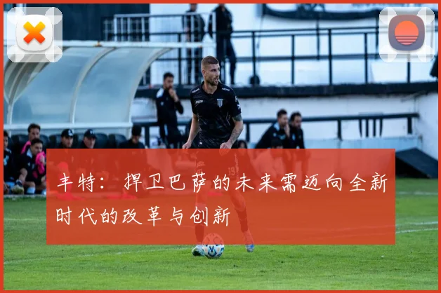 丰特：捍卫巴萨的未来需迈向全新时代的改革与创新